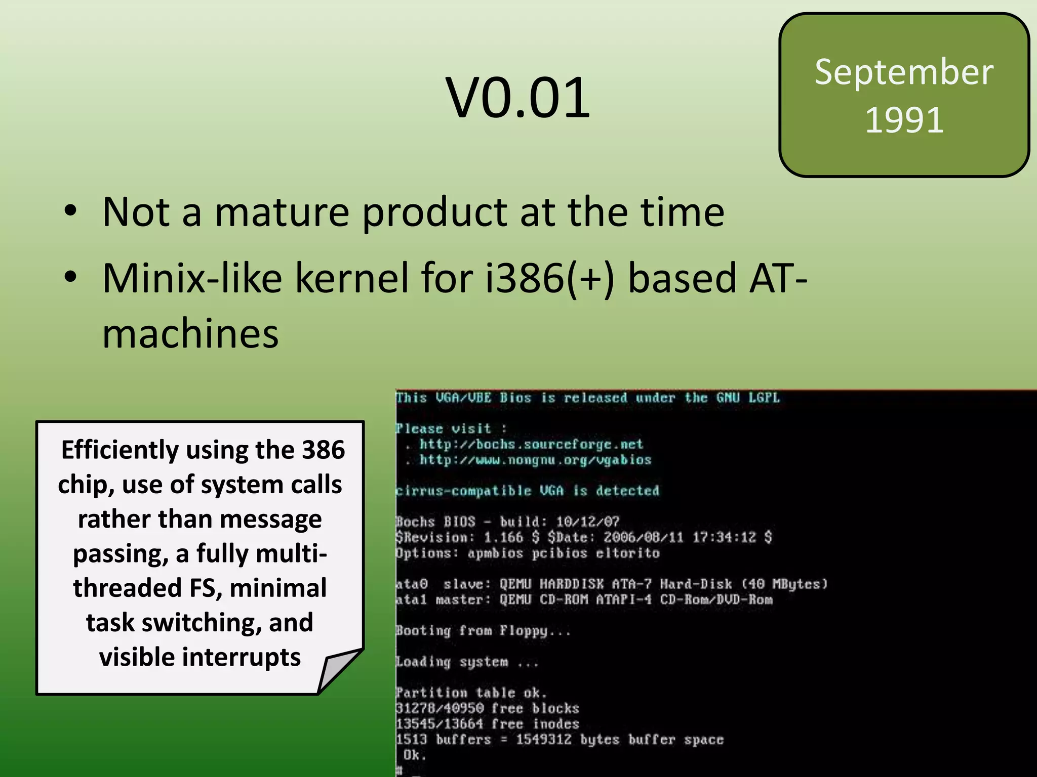 V0.01
• Not a mature product at the time
• Minix-like kernel for i386(+) based AT-
machines
September
1991
Efficiently using the 386
chip, use of system calls
rather than message
passing, a fully multi-
threaded FS, minimal
task switching, and
visible interrupts
 