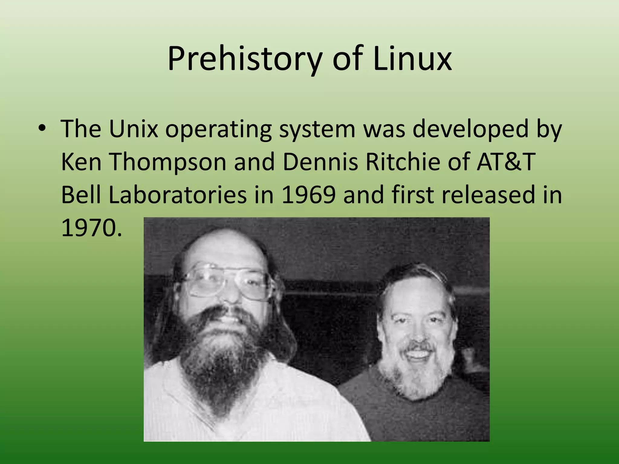 Prehistory of Linux
• The Unix operating system was developed by
Ken Thompson and Dennis Ritchie of AT&T
Bell Laboratories in 1969 and first released in
1970.
 