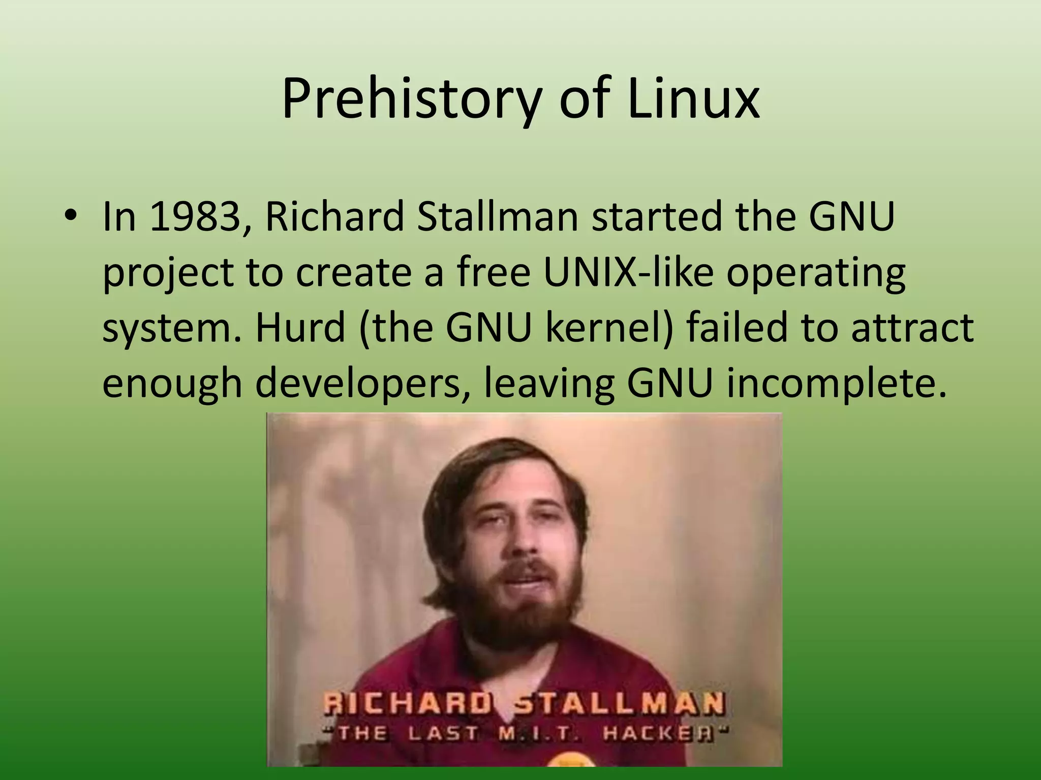 Prehistory of Linux
• In 1983, Richard Stallman started the GNU
project to create a free UNIX-like operating
system. Hurd (the GNU kernel) failed to attract
enough developers, leaving GNU incomplete.
 