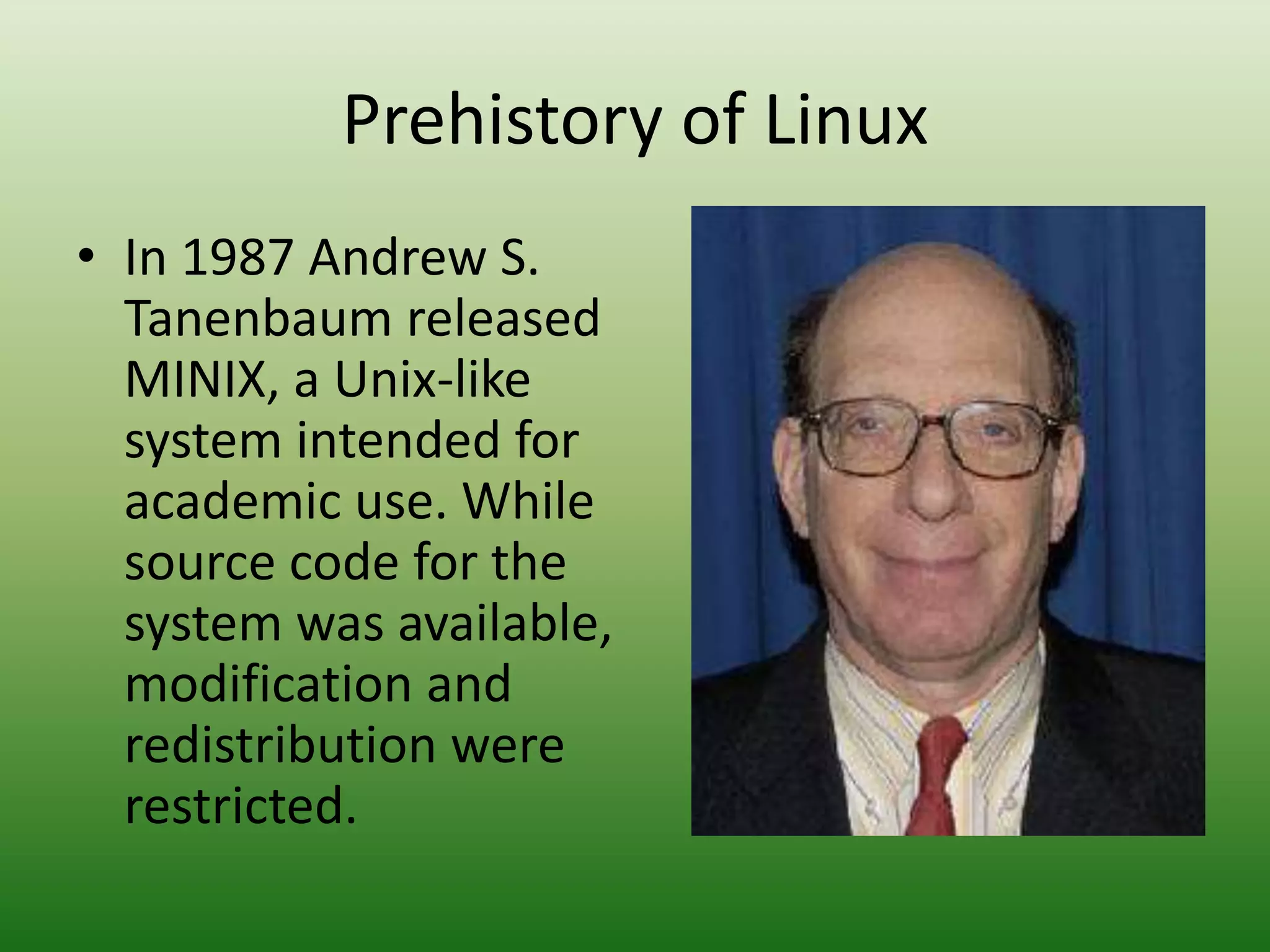 Prehistory of Linux
• In 1987 Andrew S.
Tanenbaum released
MINIX, a Unix-like
system intended for
academic use. While
source code for the
system was available,
modification and
redistribution were
restricted.
 