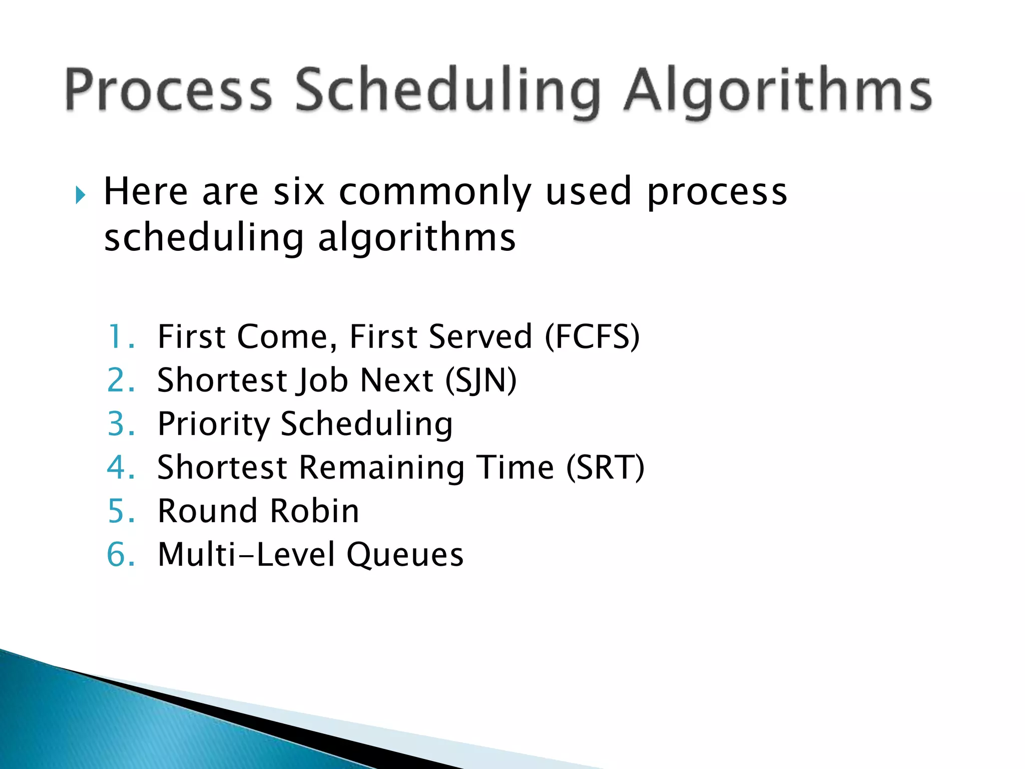  Here are six commonly used process
scheduling algorithms
1. First Come, First Served (FCFS)
2. Shortest Job Next (SJN)
3. Priority Scheduling
4. Shortest Remaining Time (SRT)
5. Round Robin
6. Multi-Level Queues
 
