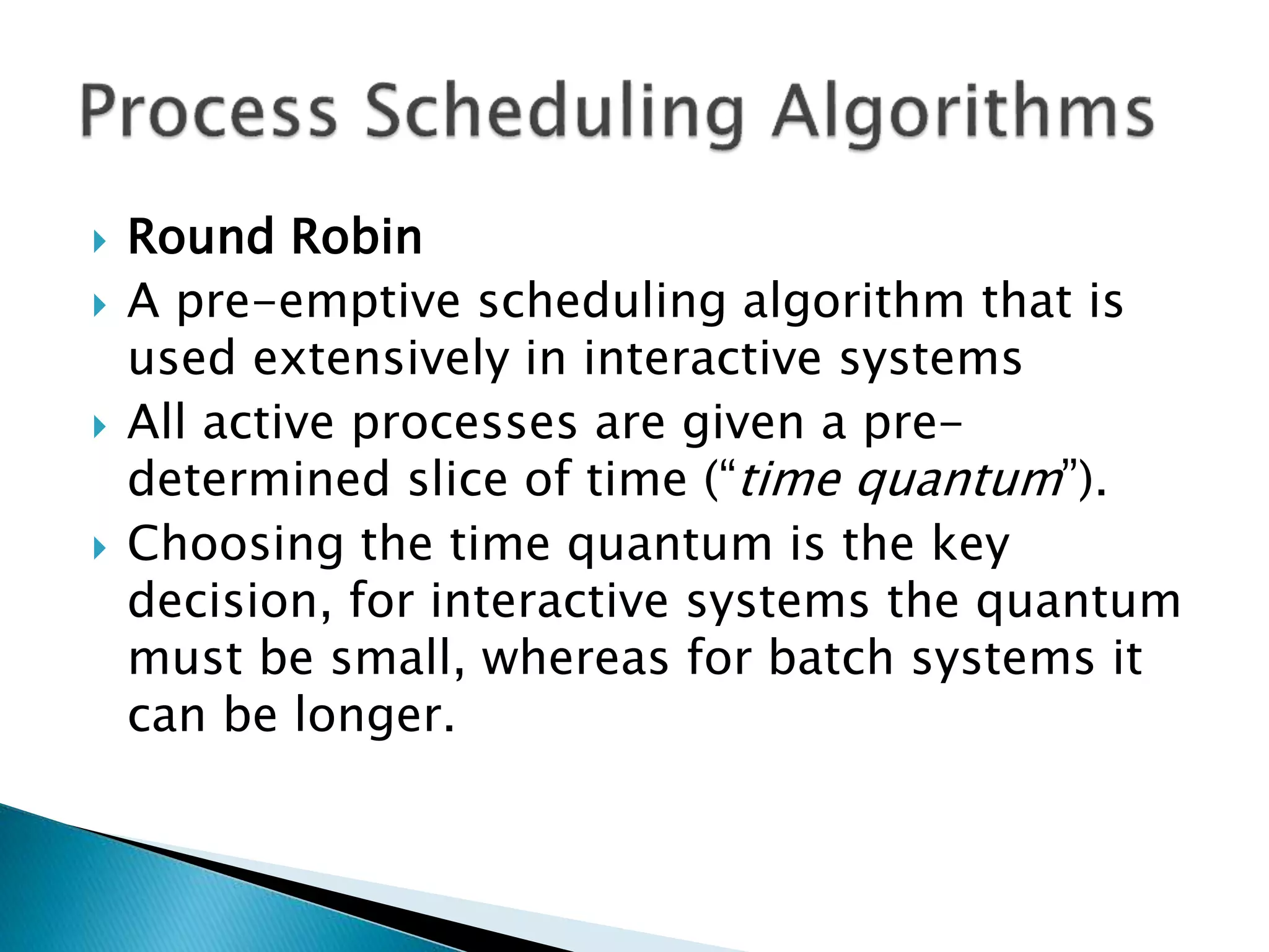  Round Robin
 A pre-emptive scheduling algorithm that is
used extensively in interactive systems
 All active processes are given a pre-
determined slice of time (“time quantum”).
 Choosing the time quantum is the key
decision, for interactive systems the quantum
must be small, whereas for batch systems it
can be longer.
 