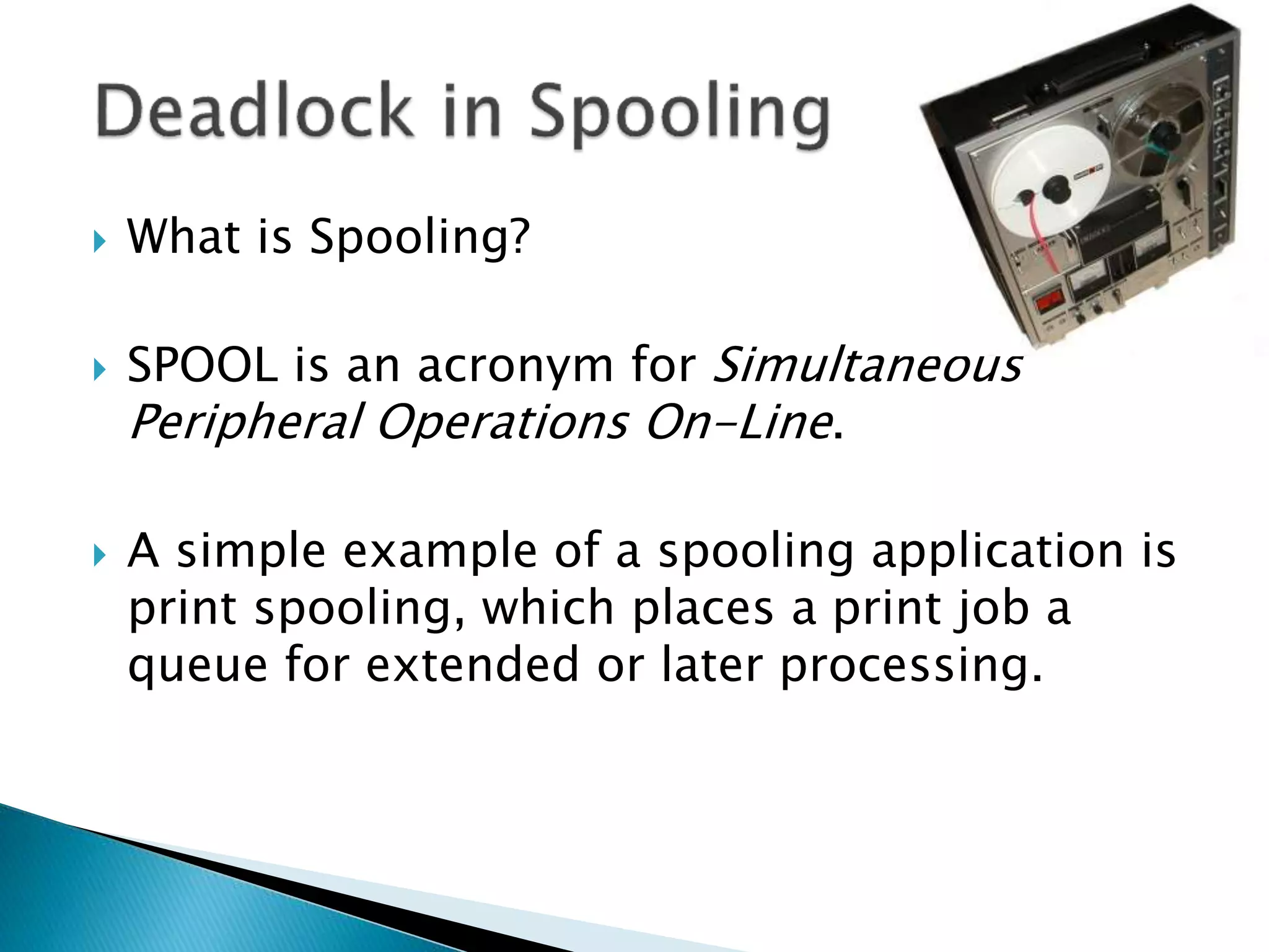  What is Spooling?
 SPOOL is an acronym for Simultaneous
Peripheral Operations On-Line.
 A simple example of a spooling application is
print spooling, which places a print job a
queue for extended or later processing.
 