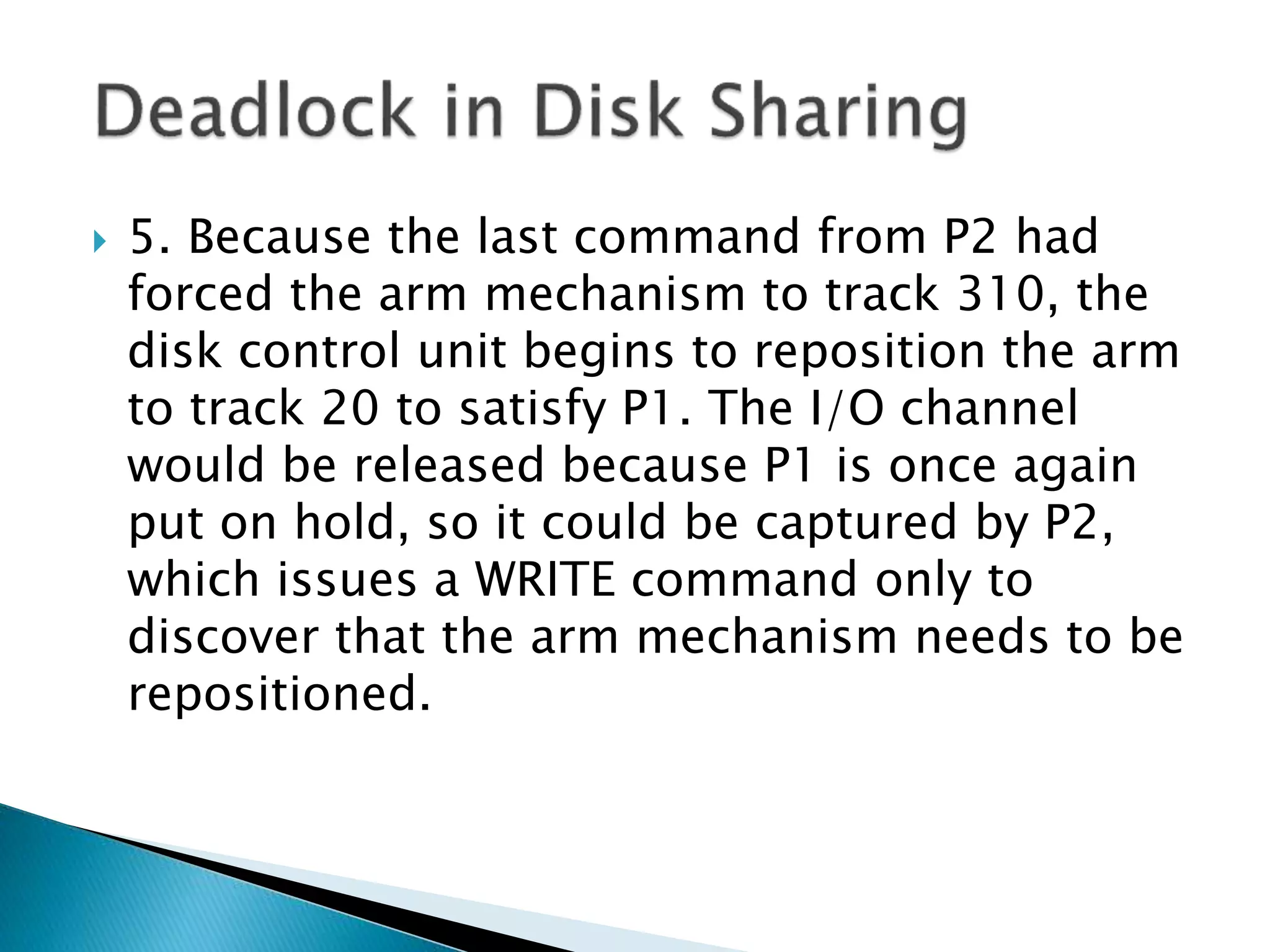  5. Because the last command from P2 had
forced the arm mechanism to track 310, the
disk control unit begins to reposition the arm
to track 20 to satisfy P1. The I/O channel
would be released because P1 is once again
put on hold, so it could be captured by P2,
which issues a WRITE command only to
discover that the arm mechanism needs to be
repositioned.
 