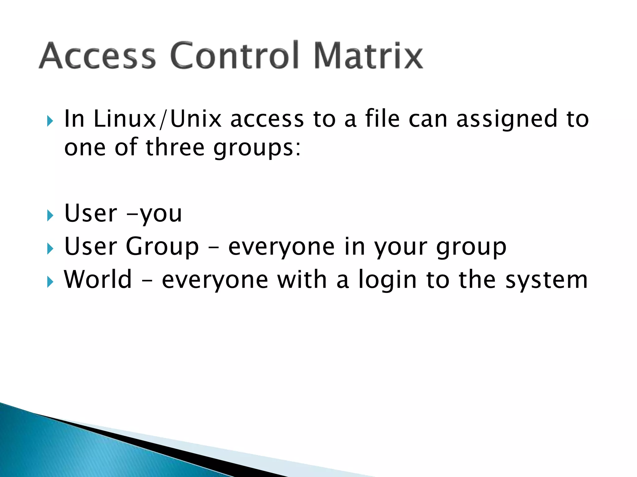  In Linux/Unix access to a file can assigned to
one of three groups:
 User -you
 User Group – everyone in your group
 World – everyone with a login to the system
 