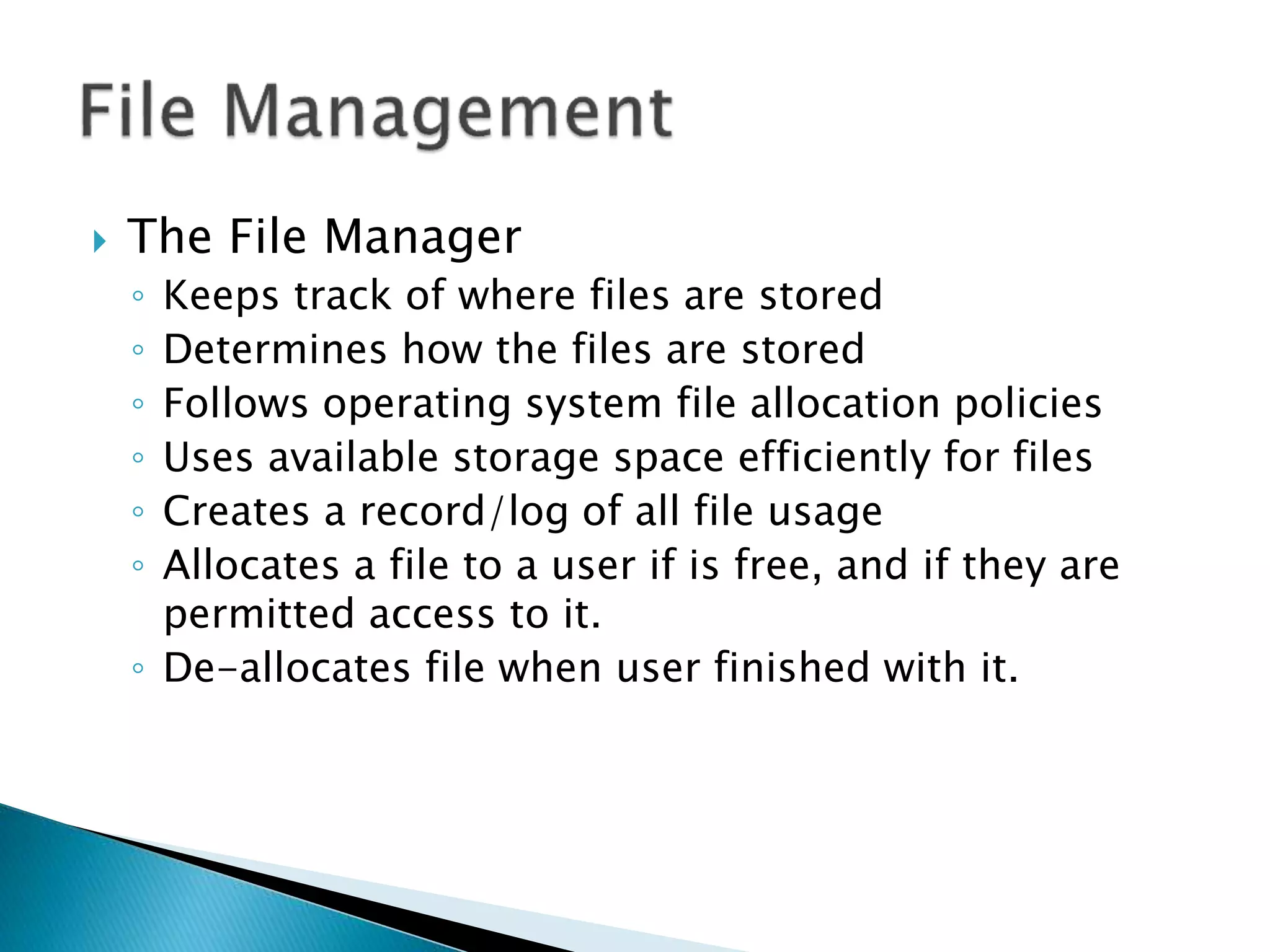  The File Manager
◦ Keeps track of where files are stored
◦ Determines how the files are stored
◦ Follows operating system file allocation policies
◦ Uses available storage space efficiently for files
◦ Creates a record/log of all file usage
◦ Allocates a file to a user if is free, and if they are
permitted access to it.
◦ De-allocates file when user finished with it.
 