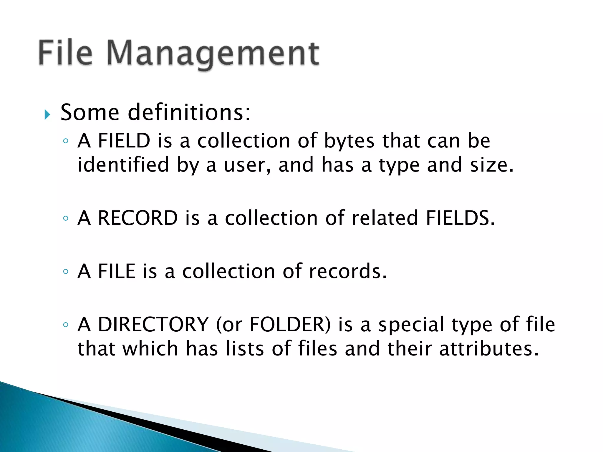  Some definitions:
◦ A FIELD is a collection of bytes that can be
identified by a user, and has a type and size.
◦ A RECORD is a collection of related FIELDS.
◦ A FILE is a collection of records.
◦ A DIRECTORY (or FOLDER) is a special type of file
that which has lists of files and their attributes.
 