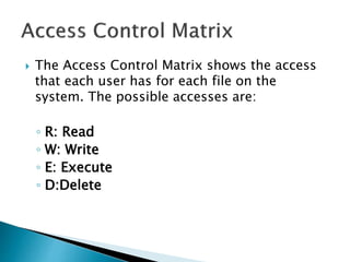  The Access Control Matrix shows the access
that each user has for each file on the
system. The possible accesses are:
◦ R: Read
◦ W: Write
◦ E: Execute
◦ D:Delete
 