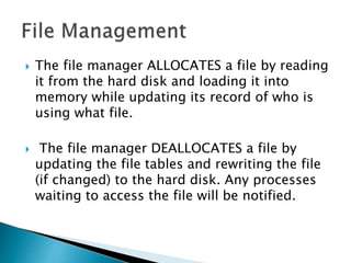  The file manager ALLOCATES a file by reading
it from the hard disk and loading it into
memory while updating its record of who is
using what file.
 The file manager DEALLOCATES a file by
updating the file tables and rewriting the file
(if changed) to the hard disk. Any processes
waiting to access the file will be notified.
 