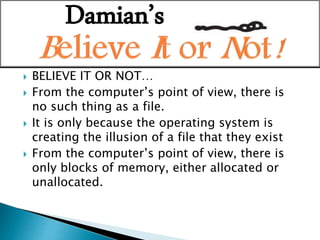  BELIEVE IT OR NOT…
 From the computer’s point of view, there is
no such thing as a file.
 It is only because the operating system is
creating the illusion of a file that they exist
 From the computer’s point of view, there is
only blocks of memory, either allocated or
unallocated.
Damian’s
 