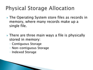  The Operating System store files as records in
memory, where many records make up a
single file.
 There are three main ways a file is physically
stored in memory:
◦ Contiguous Storage
◦ Non-contiguous Storage
◦ Indexed Storage
 