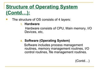 Structure of Operating System
(Contd…):
   The structure of OS consists of 4 layers:
         1. Hardware
             Hardware consists of CPU, Main memory, I/O
            Devices, etc,

         4.   Software (Operating System)
              Software includes process management
              routines, memory management routines, I/O
              control routines, file management routines.

                                               (Contd…)
 