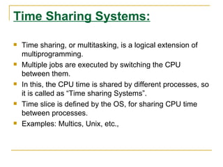 Time Sharing Systems:

   Time sharing, or multitasking, is a logical extension of
    multiprogramming.
   Multiple jobs are executed by switching the CPU
    between them.
   In this, the CPU time is shared by different processes, so
    it is called as “Time sharing Systems”.
   Time slice is defined by the OS, for sharing CPU time
    between processes.
   Examples: Multics, Unix, etc.,
 
