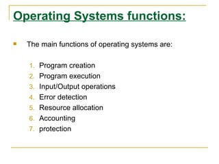 Operating Systems functions:

   The main functions of operating systems are:

    1. Program creation
    2. Program execution
    3. Input/Output operations
    4. Error detection
    5. Resource allocation
    6. Accounting
    7. protection
 
