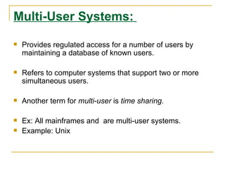 Multi-User Systems:

   Provides regulated access for a number of users by
    maintaining a database of known users.

   Refers to computer systems that support two or more
    simultaneous users.

   Another term for multi-user is time sharing.

   Ex: All mainframes and are multi-user systems.
   Example: Unix
 