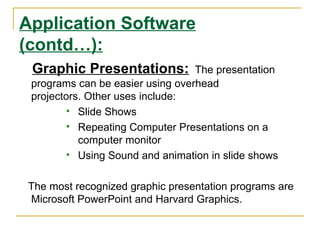Application Software
(contd…):
 Graphic Presentations:           The presentation
 programs can be easier using overhead
 projectors. Other uses include:
         Slide Shows
         Repeating Computer Presentations on a
           computer monitor
         Using Sound and animation in slide shows



 The most recognized graphic presentation programs are
 Microsoft PowerPoint and Harvard Graphics.
 