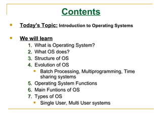 Contents
   Today's Topic: Introduction to Operating Systems

   We will learn
       1.  What is Operating System?
       2.  What OS does?
       3.  Structure of OS
       4.  Evolution of OS
             Batch Processing, Multiprogramming, Time
              sharing systems
       5. Operating System Functions
       6. Main Funtions of OS
       7. Types of OS
             Single User, Multi User systems
 