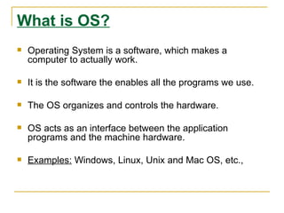 What is OS?
   Operating System is a software, which makes a
    computer to actually work.

   It is the software the enables all the programs we use.

   The OS organizes and controls the hardware.

   OS acts as an interface between the application
    programs and the machine hardware.

   Examples: Windows, Linux, Unix and Mac OS, etc.,
 