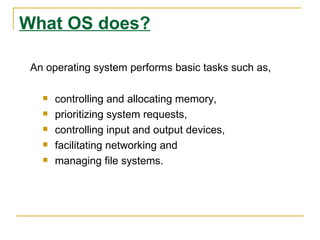 What OS does?

 An operating system performs basic tasks such as,

      controlling and allocating memory,
      prioritizing system requests,
      controlling input and output devices,
      facilitating networking and
      managing file systems.
 