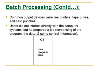 Batch Processing (Contd…):
   Common output devices were line printers, tape drives,
    and card punches.
   Users did not interact directly with the computer
    systems, but he prepared a job (comprising of the
    program, the data, & some control information).
                        OS


                       User
                       program
                       area
 