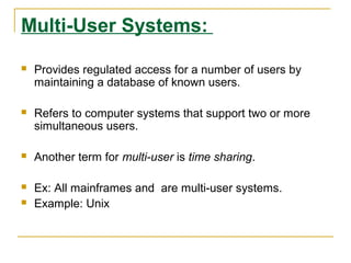 Multi-User Systems:

   Provides regulated access for a number of users by
    maintaining a database of known users.

   Refers to computer systems that support two or more
    simultaneous users.

   Another term for multi-user is time sharing.

   Ex: All mainframes and are multi-user systems.
   Example: Unix
 
