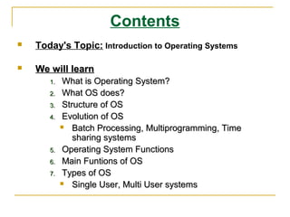 Contents
   Today's Topic: Introduction to Operating Systems

   We will learn
       1.   What is Operating System?
       2.   What OS does?
       3.   Structure of OS
       4.   Evolution of OS
              Batch Processing, Multiprogramming, Time
               sharing systems
       5.   Operating System Functions
       6.   Main Funtions of OS
       7.   Types of OS
              Single User, Multi User systems
 