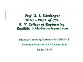 Prof. B. I. Khodanpur
     HOD – Dept. of CSE
 R. V. College of Engineering.
EmailID:  bi.khodanpur@gmail.com


 Subject: Operating Systems (For EDUSAT)
   Common Paper for BA / B.Com / B.Sc
              Code: CS-54
 