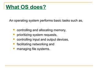 What OS does?
An operating system performs basic tasks such as,
 controlling and allocating memory,
 prioritizing system requests,
 controlling input and output devices,
 facilitating networking and
 managing file systems.
 