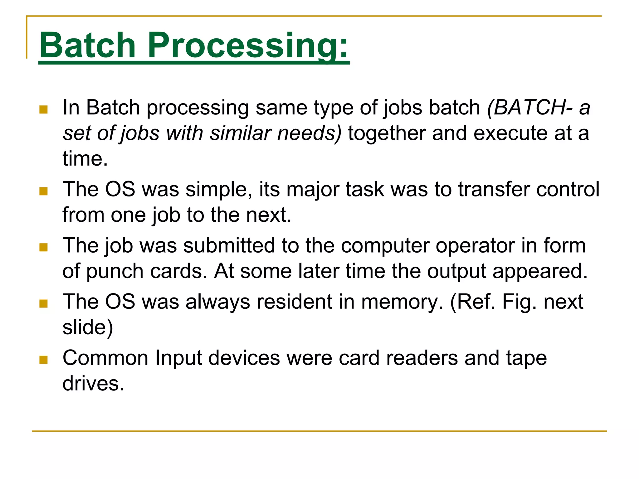 Batch Processing:
 In Batch processing same type of jobs batch (BATCH- a
set of jobs with similar needs) together and execute at a
time.
 The OS was simple, its major task was to transfer control
from one job to the next.
 The job was submitted to the computer operator in form
of punch cards. At some later time the output appeared.
 The OS was always resident in memory. (Ref. Fig. next
slide)
 Common Input devices were card readers and tape
drives.
 