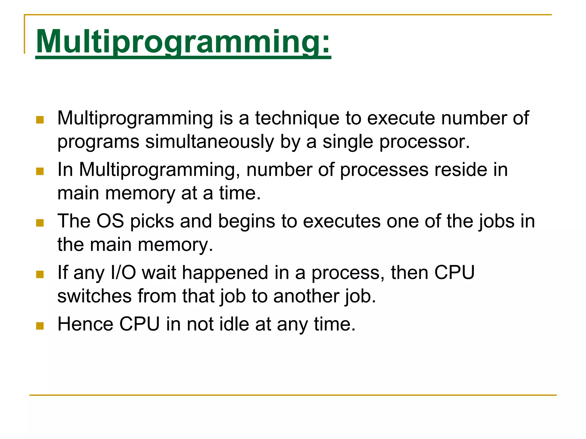 Multiprogramming:
 Multiprogramming is a technique to execute number of
programs simultaneously by a single processor.
 In Multiprogramming, number of processes reside in
main memory at a time.
 The OS picks and begins to executes one of the jobs in
the main memory.
 If any I/O wait happened in a process, then CPU
switches from that job to another job.
 Hence CPU in not idle at any time.
 