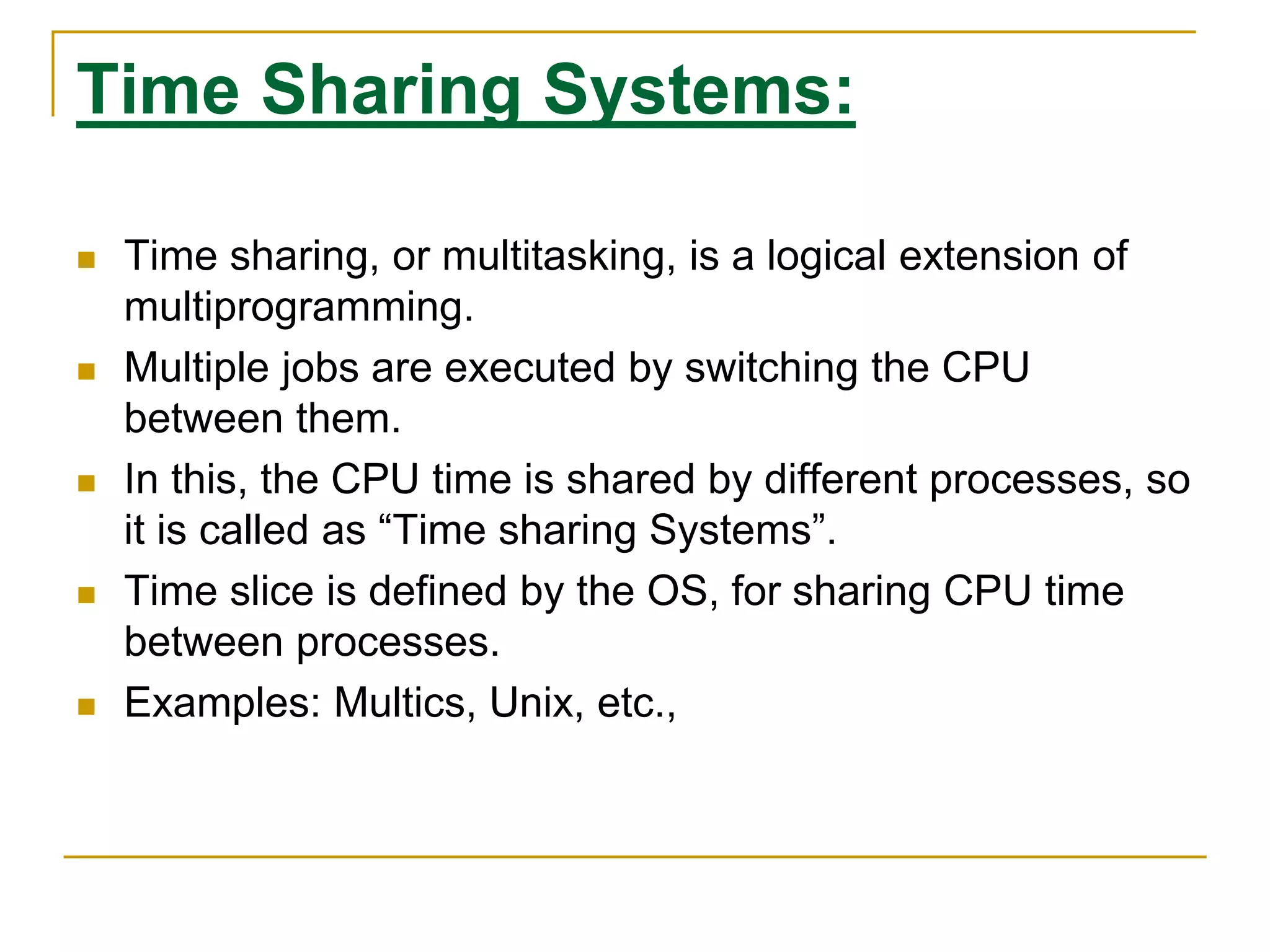 Time Sharing Systems:
 Time sharing, or multitasking, is a logical extension of
multiprogramming.
 Multiple jobs are executed by switching the CPU
between them.
 In this, the CPU time is shared by different processes, so
it is called as “Time sharing Systems”.
 Time slice is defined by the OS, for sharing CPU time
between processes.
 Examples: Multics, Unix, etc.,
 