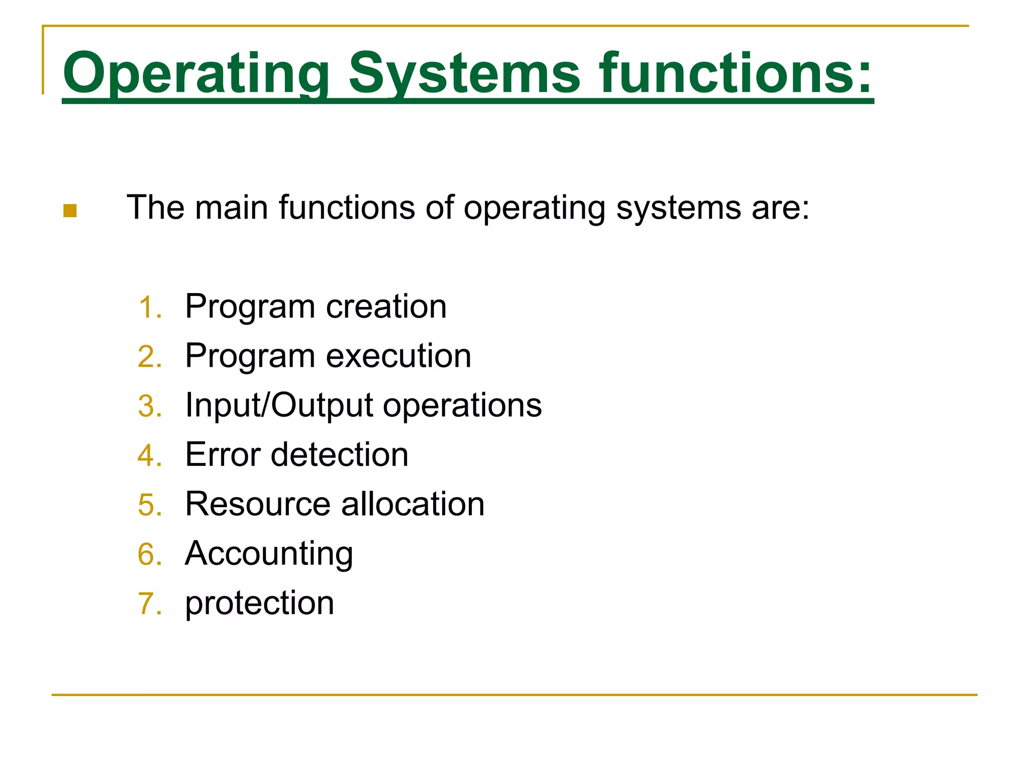Operating Systems functions:
 The main functions of operating systems are:
1. Program creation
2. Program execution
3. Input/Output operations
4. Error detection
5. Resource allocation
6. Accounting
7. protection
 
