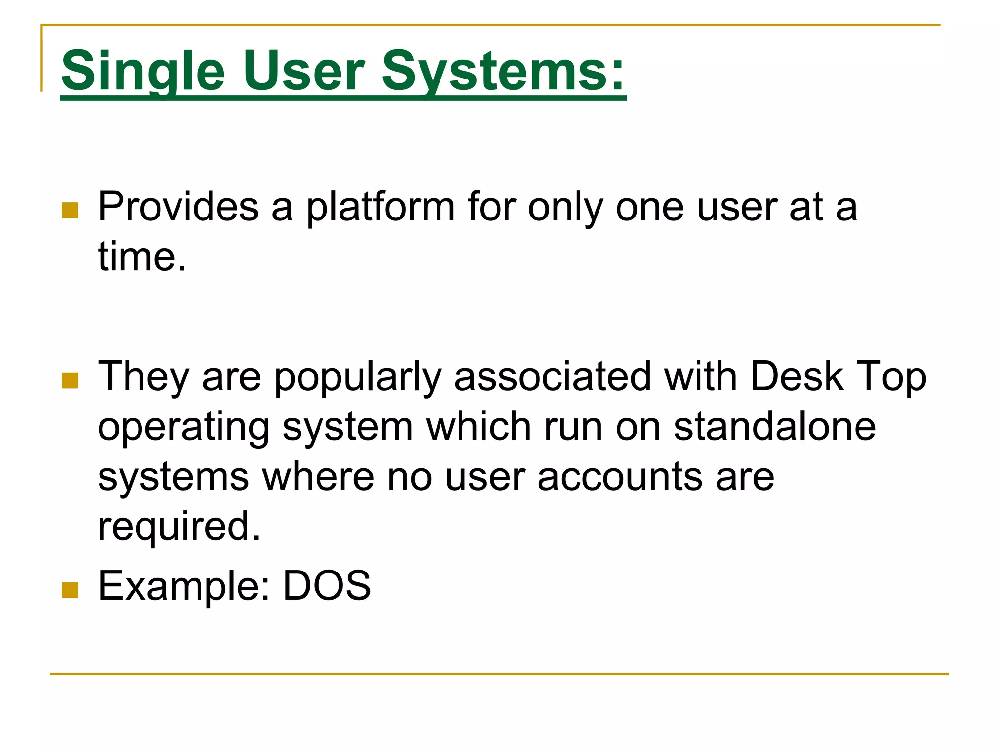 Single User Systems:
 Provides a platform for only one user at a
time.
 They are popularly associated with Desk Top
operating system which run on standalone
systems where no user accounts are
required.
 Example: DOS
 
