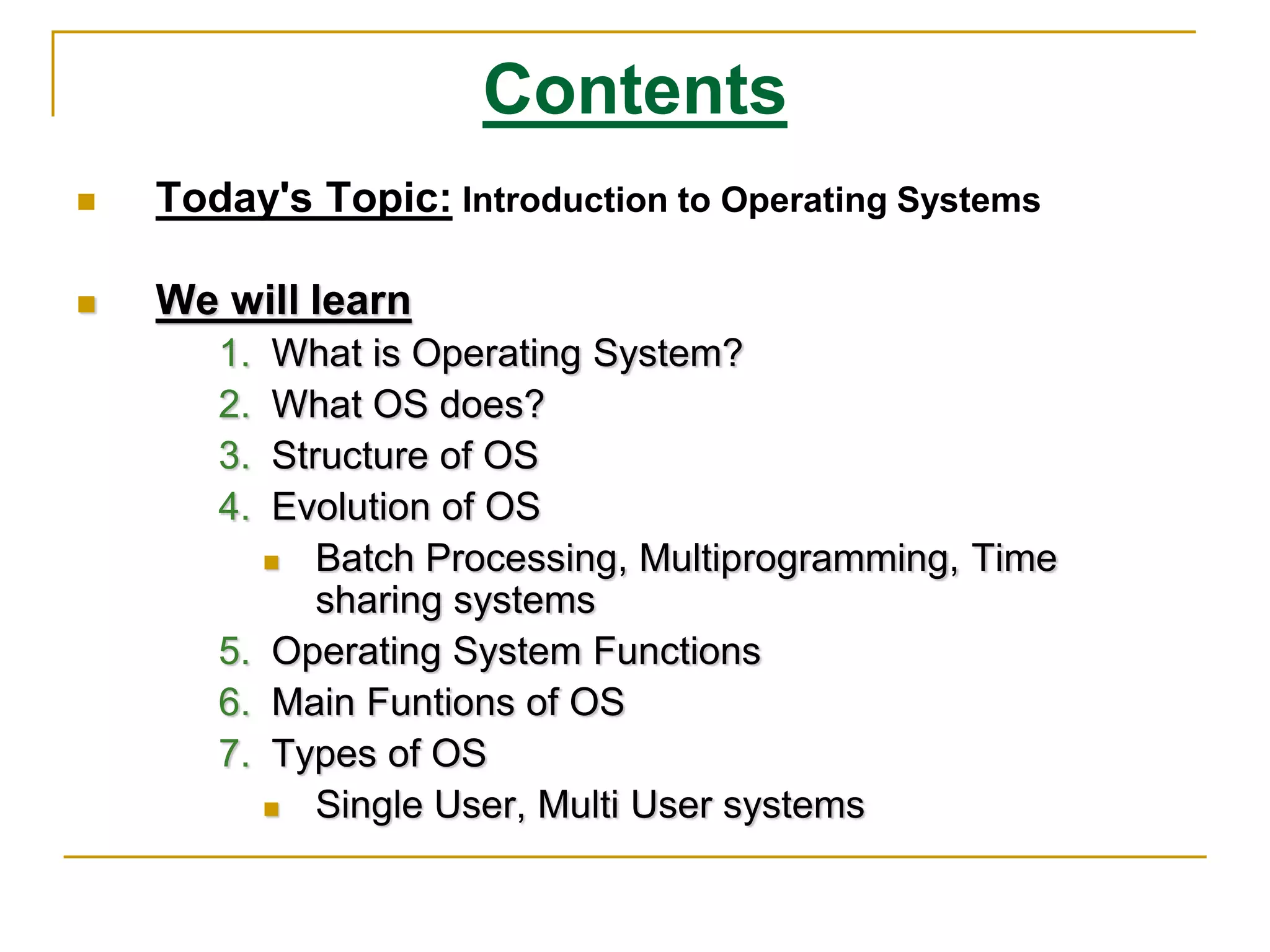Contents
 Today's Topic: Introduction to Operating Systems
 We will learn
1. What is Operating System?
2. What OS does?
3. Structure of OS
4. Evolution of OS
 Batch Processing, Multiprogramming, Time
sharing systems
5. Operating System Functions
6. Main Funtions of OS
7. Types of OS
 Single User, Multi User systems
 