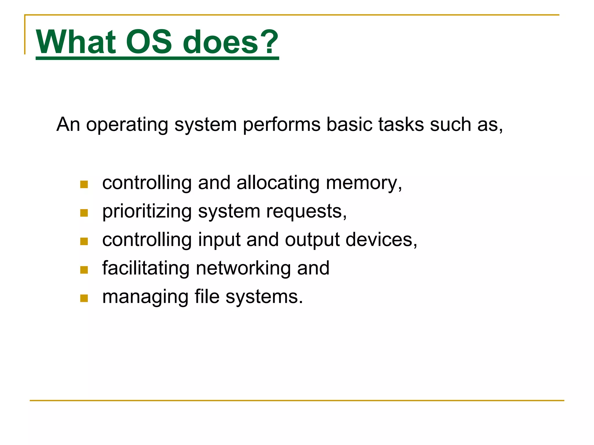 What OS does?
An operating system performs basic tasks such as,
 controlling and allocating memory,
 prioritizing system requests,
 controlling input and output devices,
 facilitating networking and
 managing file systems.
 