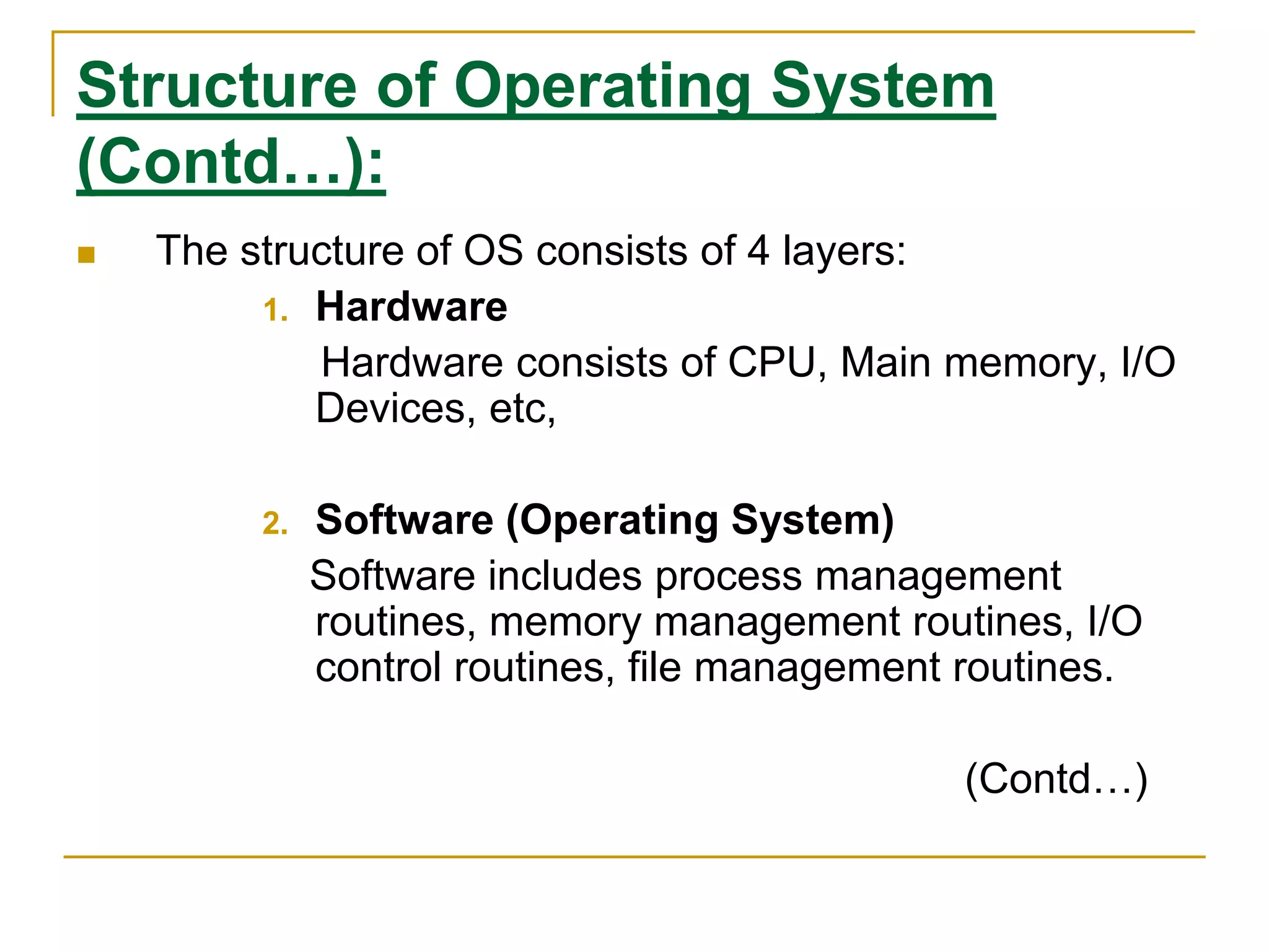 Structure of Operating System
(Contd…):
 The structure of OS consists of 4 layers:
1. Hardware
Hardware consists of CPU, Main memory, I/O
Devices, etc,
2. Software (Operating System)
Software includes process management
routines, memory management routines, I/O
control routines, file management routines.
(Contd…)
 