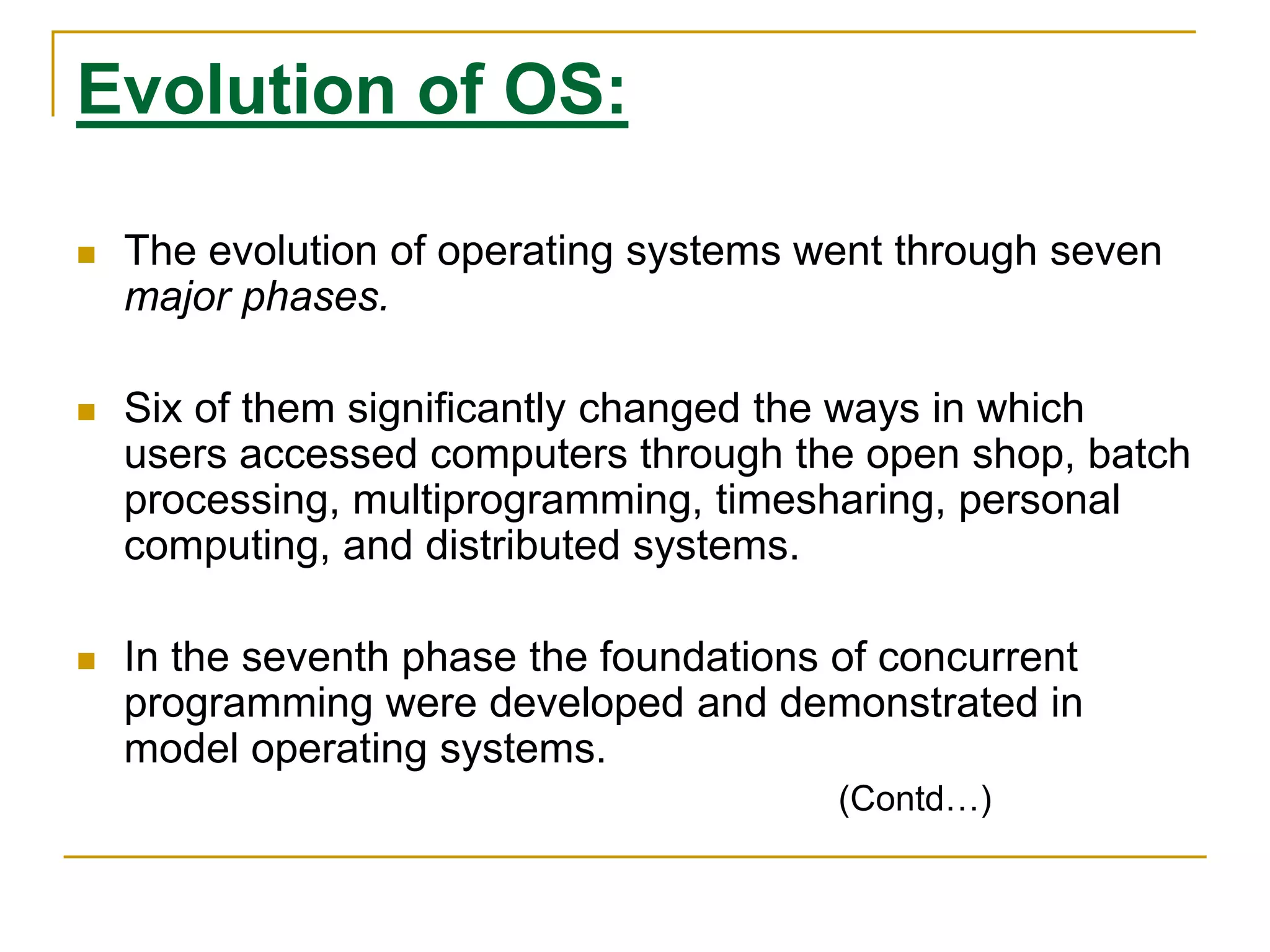 Evolution of OS:
 The evolution of operating systems went through seven
major phases.
 Six of them significantly changed the ways in which
users accessed computers through the open shop, batch
processing, multiprogramming, timesharing, personal
computing, and distributed systems.
 In the seventh phase the foundations of concurrent
programming were developed and demonstrated in
model operating systems.
(Contd…)
 