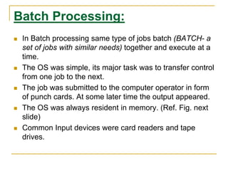 Batch Processing:
 In Batch processing same type of jobs batch (BATCH- a
set of jobs with similar needs) together and execute at a
time.
 The OS was simple, its major task was to transfer control
from one job to the next.
 The job was submitted to the computer operator in form
of punch cards. At some later time the output appeared.
 The OS was always resident in memory. (Ref. Fig. next
slide)
 Common Input devices were card readers and tape
drives.
 