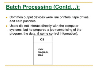 Batch Processing (Contd…):
 Common output devices were line printers, tape drives,
and card punches.
 Users did not interact directly with the computer
systems, but he prepared a job (comprising of the
program, the data, & some control information).
OS
User
program
area
 