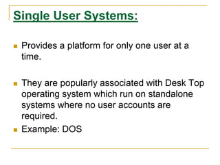 Single User Systems:
 Provides a platform for only one user at a
time.
 They are popularly associated with Desk Top
operating system which run on standalone
systems where no user accounts are
required.
 Example: DOS
 