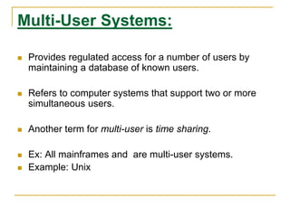 Multi-User Systems:
 Provides regulated access for a number of users by
maintaining a database of known users.
 Refers to computer systems that support two or more
simultaneous users.
 Another term for multi-user is time sharing.
 Ex: All mainframes and are multi-user systems.
 Example: Unix
 