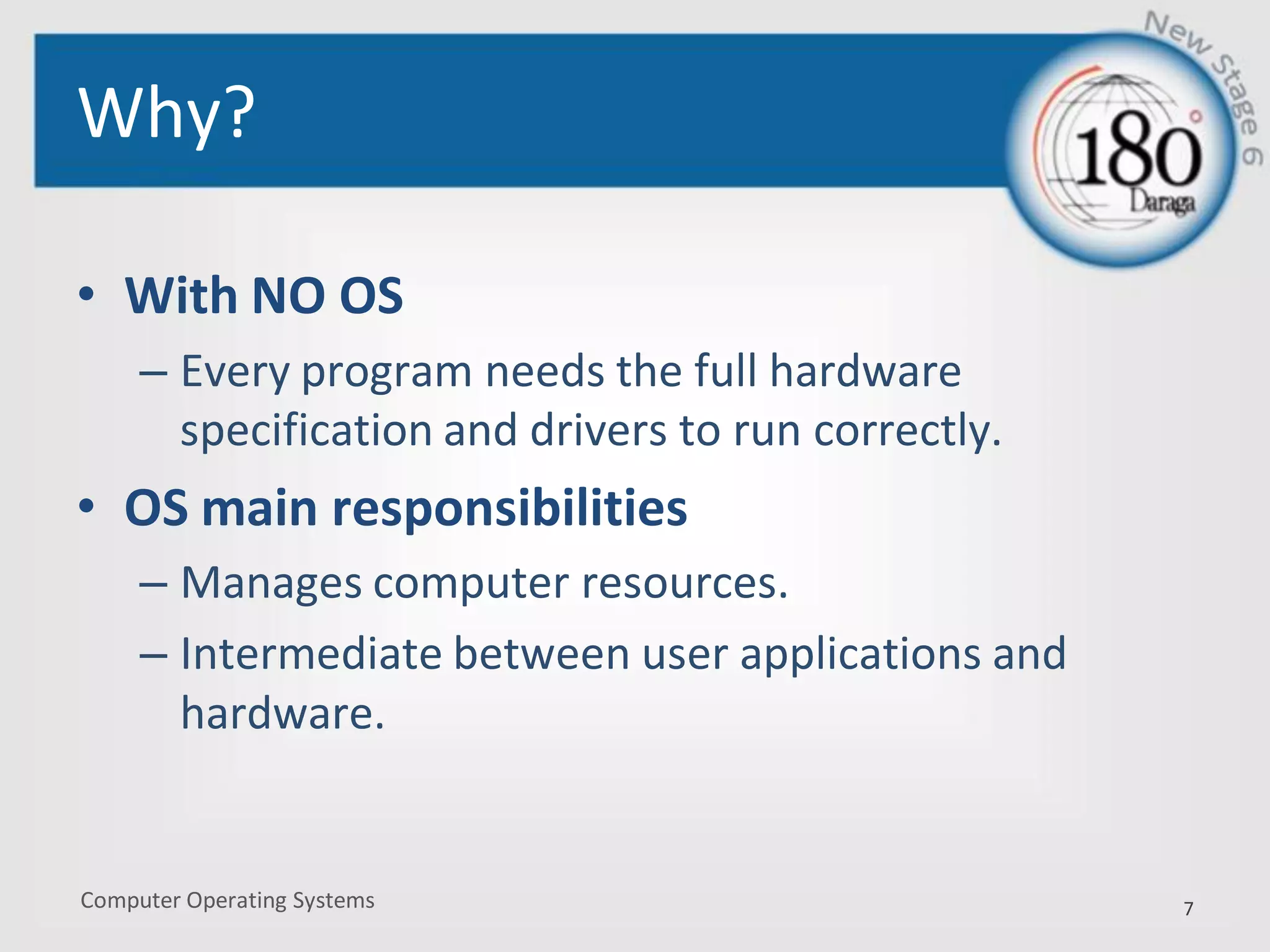 Computer Operating Systems
Why?
• With NO OS
– Every program needs the full hardware
specification and drivers to run correctly.
• OS main responsibilities
– Manages computer resources.
– Intermediate between user applications and
hardware.
7
 