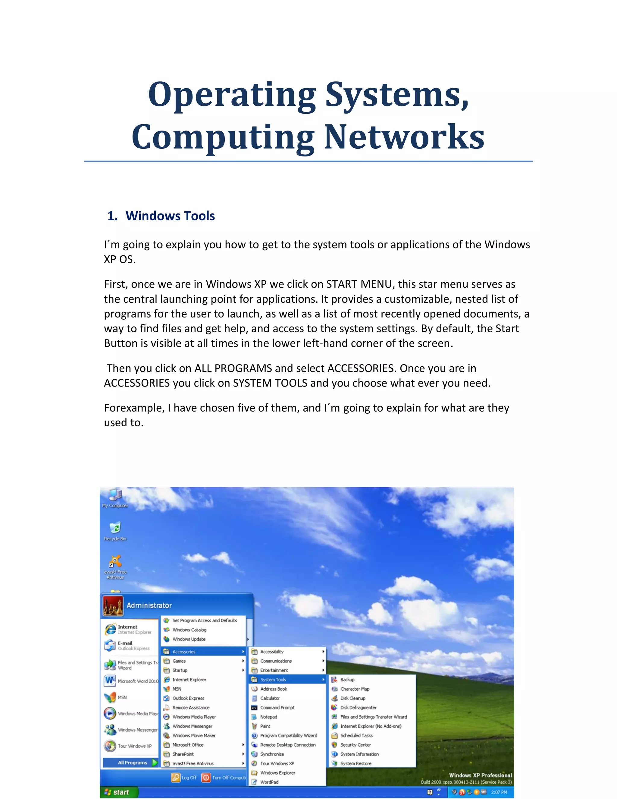 Operating Systems,
Computing Networks
1. Windows Tools
I´m going to explain you how to get to the system tools or applications of the Windows
XP OS.
First, once we are in Windows XP we click on START MENU, this star menu serves as
the central launching point for applications. It provides a customizable, nested list of
programs for the user to launch, as well as a list of most recently opened documents, a
way to find files and get help, and access to the system settings. By default, the Start
Button is visible at all times in the lower left-hand corner of the screen.
Then you click on ALL PROGRAMS and select ACCESSORIES. Once you are in
ACCESSORIES you click on SYSTEM TOOLS and you choose what ever you need.
Forexample, I have chosen five of them, and I´m going to explain for what are they
used to.
 