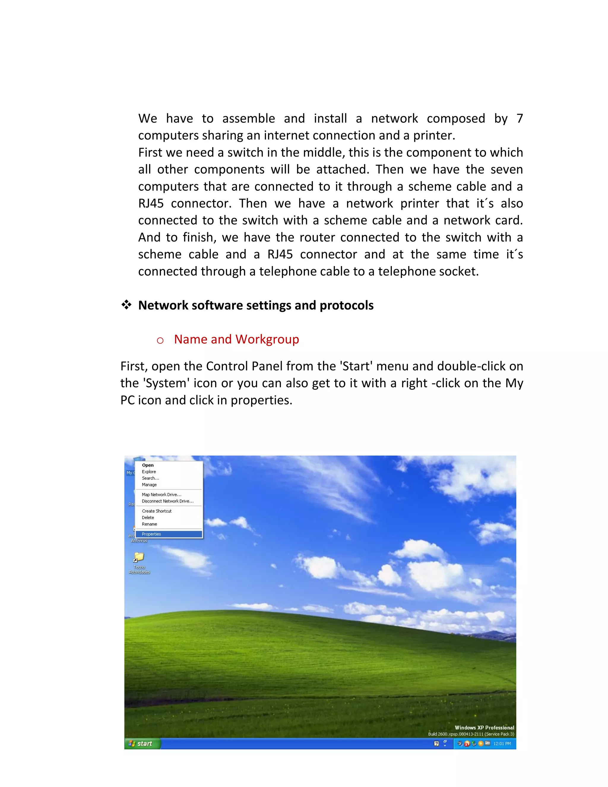 We have to assemble and install a network composed by 7
computers sharing an internet connection and a printer.
First we need a switch in the middle, this is the component to which
all other components will be attached. Then we have the seven
computers that are connected to it through a scheme cable and a
RJ45 connector. Then we have a network printer that it´s also
connected to the switch with a scheme cable and a network card.
And to finish, we have the router connected to the switch with a
scheme cable and a RJ45 connector and at the same time it´s
connected through a telephone cable to a telephone socket.
 Network software settings and protocols
o Name and Workgroup
First, open the Control Panel from the 'Start' menu and double-click on
the 'System' icon or you can also get to it with a right -click on the My
PC icon and click in properties.
 
