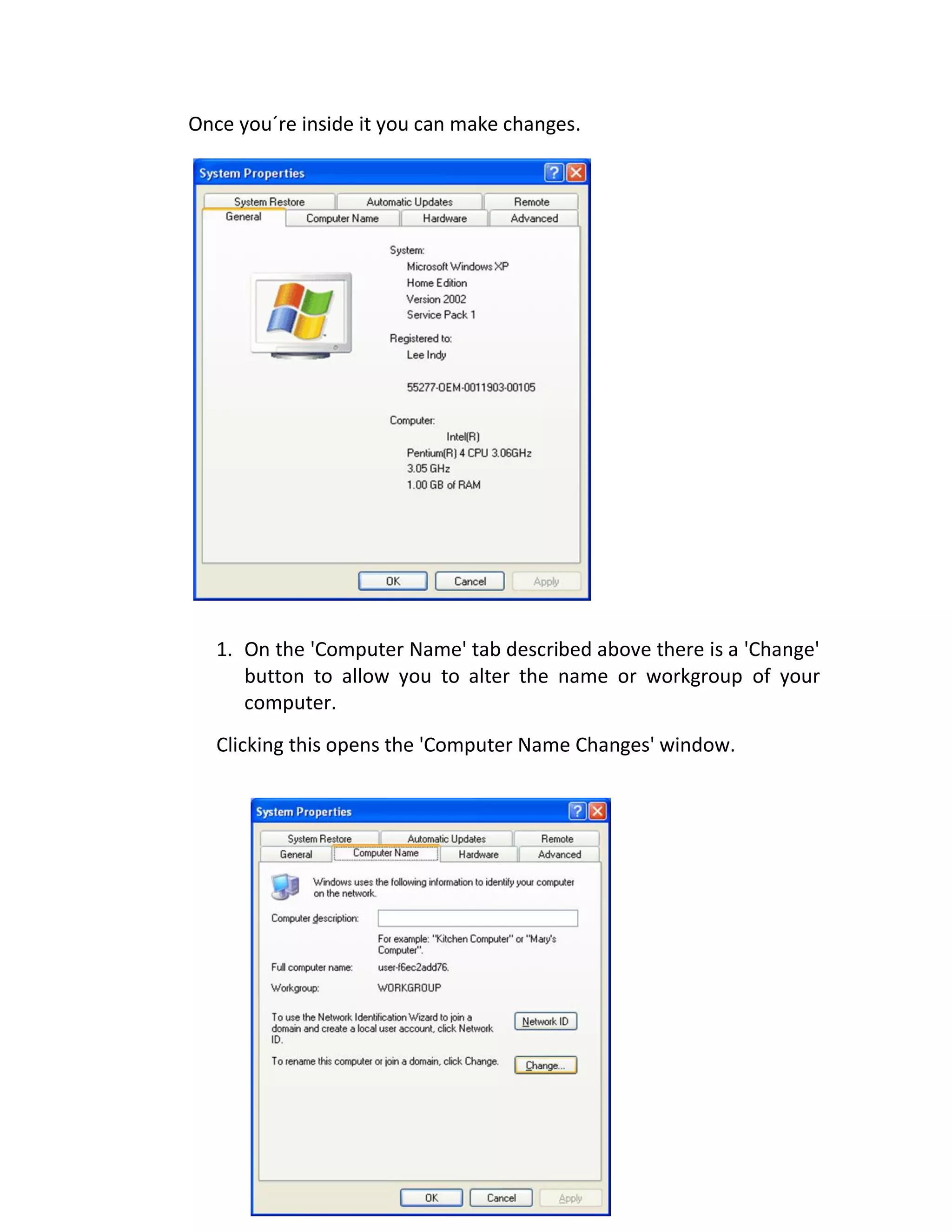 Once you´re inside it you can make changes.
1. On the 'Computer Name' tab described above there is a 'Change'
button to allow you to alter the name or workgroup of your
computer.
Clicking this opens the 'Computer Name Changes' window.
 