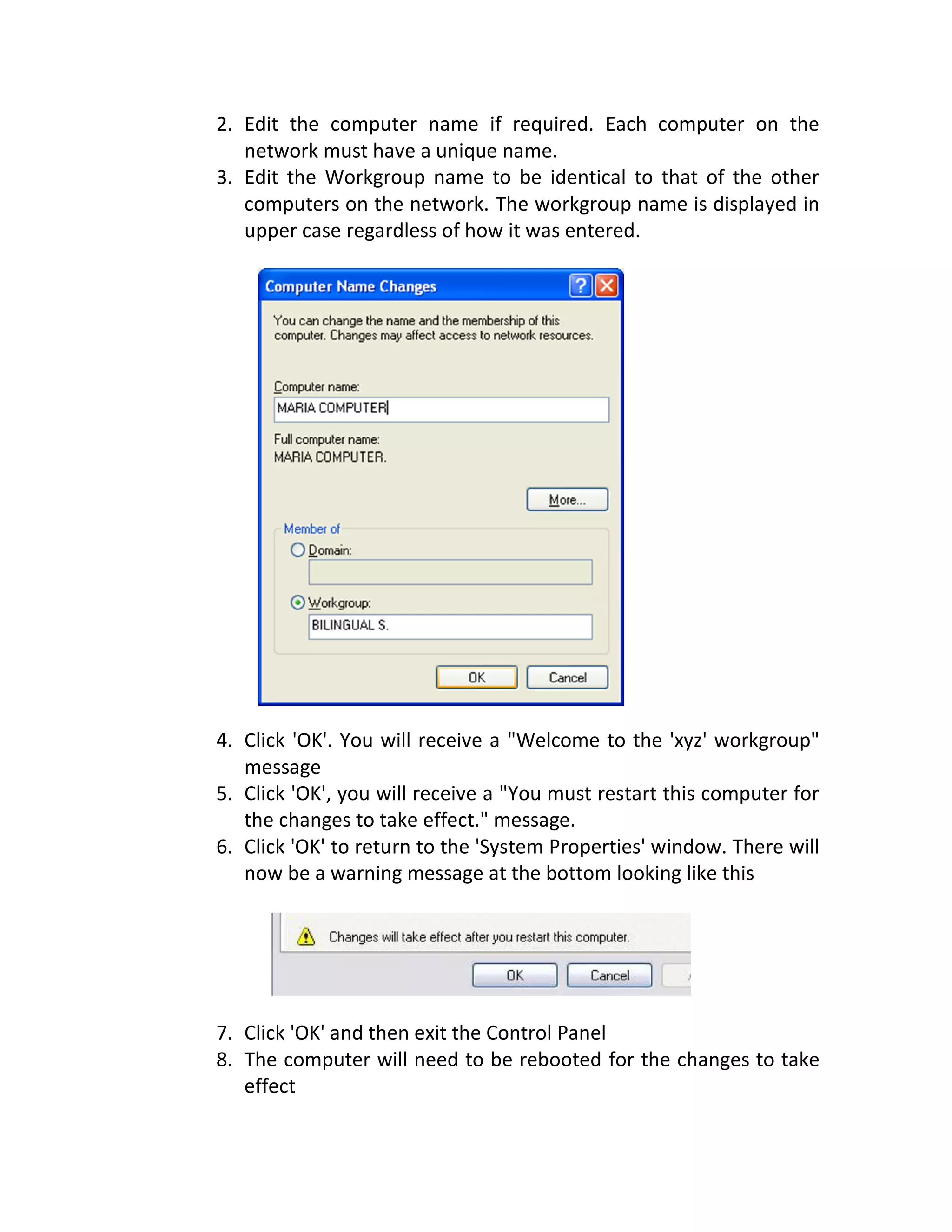 2. Edit the computer name if required. Each computer on the
network must have a unique name.
3. Edit the Workgroup name to be identical to that of the other
computers on the network. The workgroup name is displayed in
upper case regardless of how it was entered.
4. Click 'OK'. You will receive a "Welcome to the 'xyz' workgroup"
message
5. Click 'OK', you will receive a "You must restart this computer for
the changes to take effect." message.
6. Click 'OK' to return to the 'System Properties' window. There will
now be a warning message at the bottom looking like this
7. Click 'OK' and then exit the Control Panel
8. The computer will need to be rebooted for the changes to take
effect
 