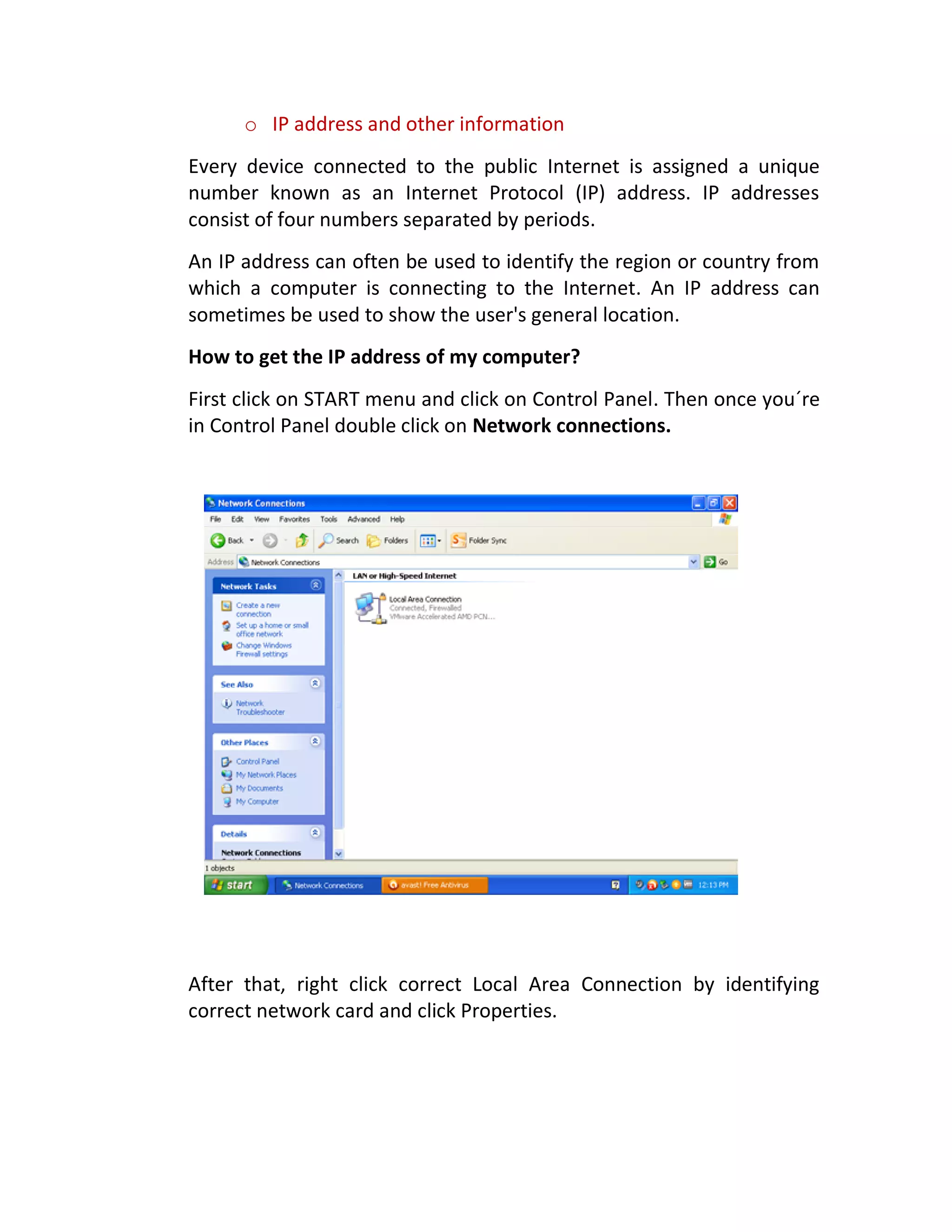 o IP address and other information
Every device connected to the public Internet is assigned a unique
number known as an Internet Protocol (IP) address. IP addresses
consist of four numbers separated by periods.
An IP address can often be used to identify the region or country from
which a computer is connecting to the Internet. An IP address can
sometimes be used to show the user's general location.
How to get the IP address of my computer?
First click on START menu and click on Control Panel. Then once you´re
in Control Panel double click on Network connections.
After that, right click correct Local Area Connection by identifying
correct network card and click Properties.
 