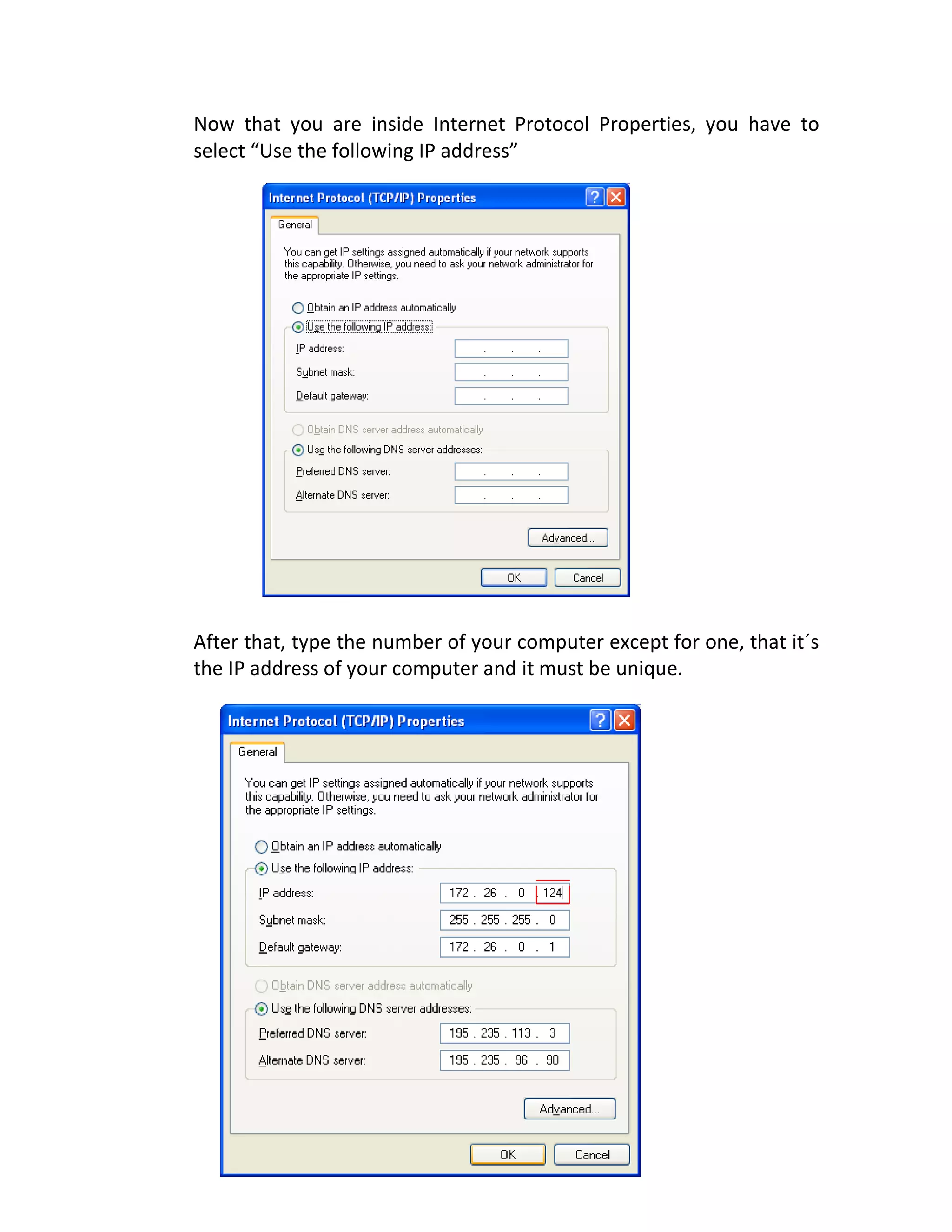 Now that you are inside Internet Protocol Properties, you have to
select “Use the following IP address”
After that, type the number of your computer except for one, that it´s
the IP address of your computer and it must be unique.
 