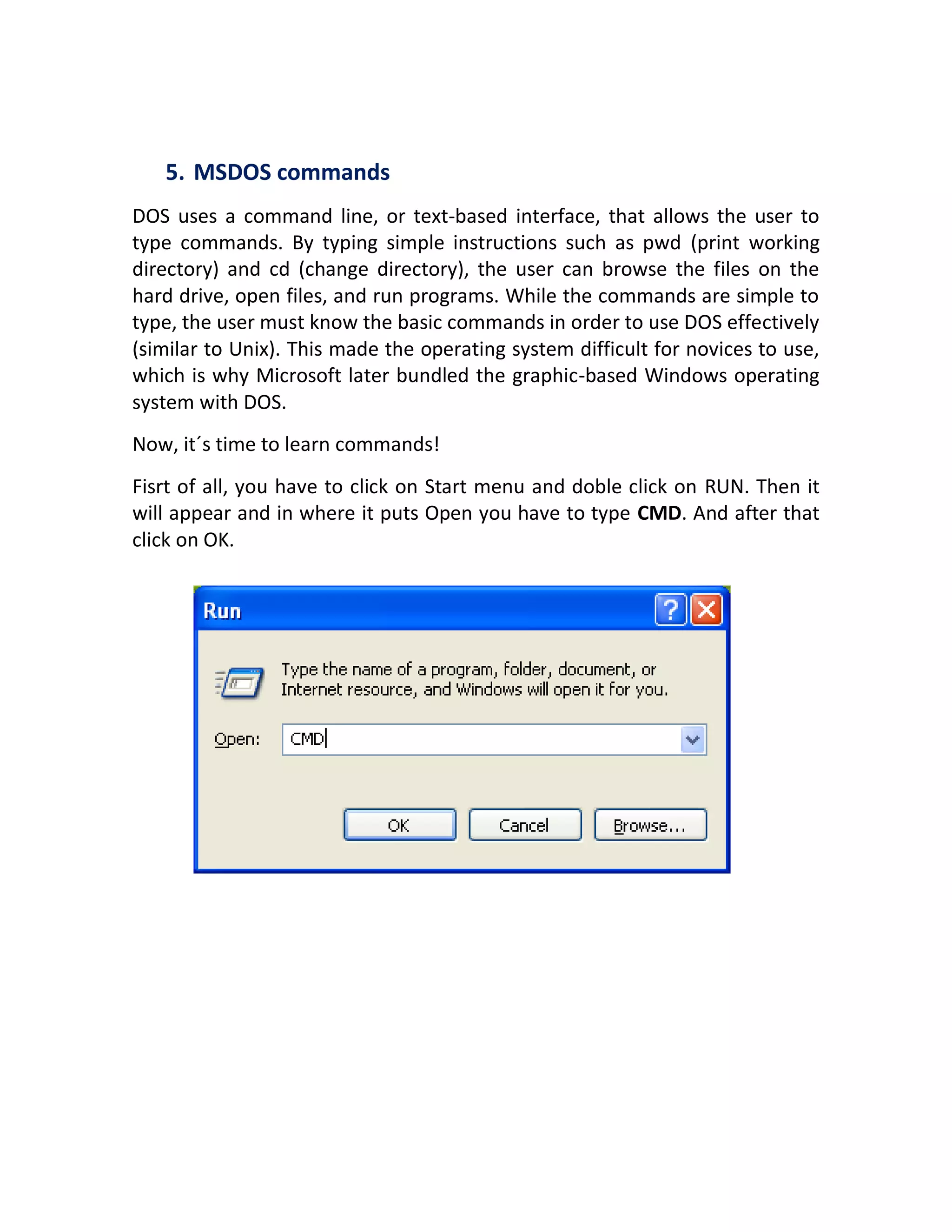 5. MSDOS commands
DOS uses a command line, or text-based interface, that allows the user to
type commands. By typing simple instructions such as pwd (print working
directory) and cd (change directory), the user can browse the files on the
hard drive, open files, and run programs. While the commands are simple to
type, the user must know the basic commands in order to use DOS effectively
(similar to Unix). This made the operating system difficult for novices to use,
which is why Microsoft later bundled the graphic-based Windows operating
system with DOS.
Now, it´s time to learn commands!
Fisrt of all, you have to click on Start menu and doble click on RUN. Then it
will appear and in where it puts Open you have to type CMD. And after that
click on OK.
 