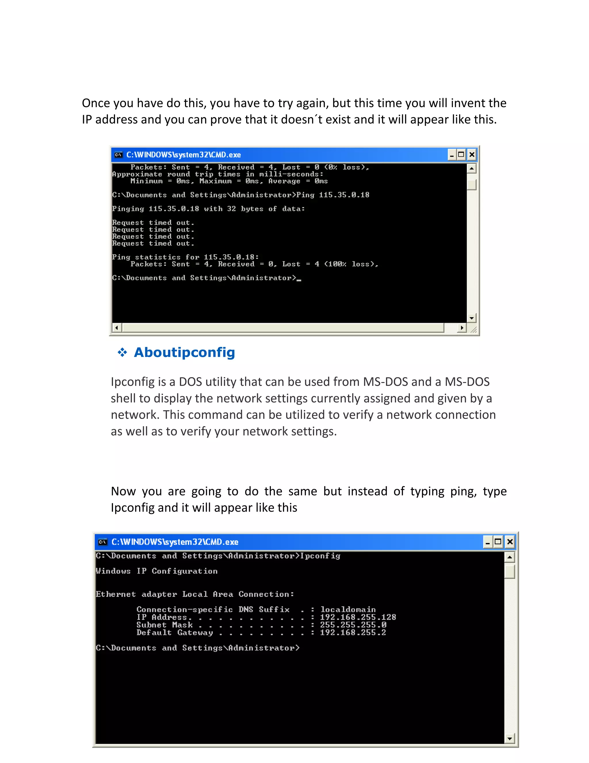 Once you have do this, you have to try again, but this time you will invent the
IP address and you can prove that it doesn´t exist and it will appear like this.
 Aboutipconfig
Ipconfig is a DOS utility that can be used from MS-DOS and a MS-DOS
shell to display the network settings currently assigned and given by a
network. This command can be utilized to verify a network connection
as well as to verify your network settings.
Now you are going to do the same but instead of typing ping, type
Ipconfig and it will appear like this
 